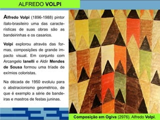 ALFREDO VOLPI
Alfredo Volpi (1896-1988) pintor
ítalo-brasileiro uma das caracte-
rísticas de suas obras são as
bandeirinhas e os casarios.
Volpi explorou através das for-
mas, composições de grande im-
pacto visual. Em conjunto com
Arcangelo Ianelli e Aldir Mendes
de Sousa formou uma tríade de
exímios coloristas.
Na década de 1950 evoluiu para
o abstracionismo geométrico, de
que é exemplo a série de bande-
iras e mastros de festas juninas.
Composição em Ogiva (2976). Alfredo Volpi.
 