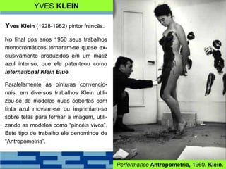 YVES KLEIN
Yves Klein (1928-1962) pintor francês.
No final dos anos 1950 seus trabalhos
monocromáticos tornaram-se quase ex-
clusivamente produzidos em um matiz
azul intenso, que ele patenteou como
International Klein Blue.
Paralelamente às pinturas convencio-
nais, em diversos trabalhos Klein utili-
zou-se de modelos nuas cobertas com
tinta azul moviam-se ou imprimiam-se
sobre telas para formar a imagem, utili-
zando as modelos como “pincéis vivos”.
Este tipo de trabalho ele denominou de
“Antropometria”.
Performance Antropometria, 1960. Klein.
 