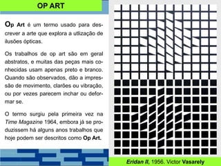 Op Art é um termo usado para des-
crever a arte que explora a utlização de
ilusões ópticas.
Os trabalhos de op art são em geral
abstratos, e muitas das peças mais co-
nhecidas usam apenas preto e branco.
Quando são observados, dão a impres-
são de movimento, clarões ou vibração,
ou por vezes parecem inchar ou defor-
mar se.
O termo surgiu pela primeira vez na
Time Magazine 1964, embora já se pro-
duzissem há alguns anos trabalhos que
hoje podem ser descritos como Op Art.
Eridan II, 1956. Victor Vasarely
OP ART
 