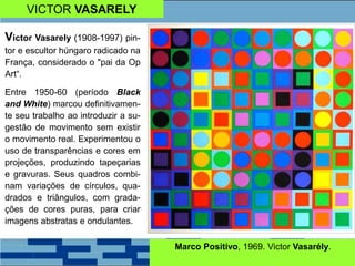 Victor Vasarely (1908-1997) pin-
tor e escultor húngaro radicado na
França, considerado o "pai da Op
Art“.
Entre 1950-60 (período Black
and White) marcou definitivamen-
te seu trabalho ao introduzir a su-
gestão de movimento sem existir
o movimento real. Experimentou o
uso de transparências e cores em
projeções, produzindo tapeçarias
e gravuras. Seus quadros combi-
nam variações de círculos, qua-
drados e triângulos, com grada-
ções de cores puras, para criar
imagens abstratas e ondulantes.
Marco Positivo, 1969. Victor Vasarély.
VICTOR VASARELY
 