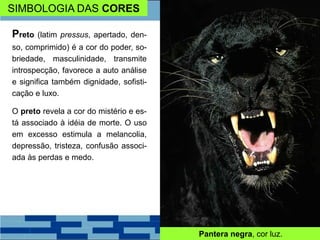 SIMBOLOGIA DAS CORES
Preto (latim pressus, apertado, den-
so, comprimido) é a cor do poder, so-
briedade, masculinidade, transmite
introspecção, favorece a auto análise
e significa também dignidade, sofisti-
cação e luxo.
O preto revela a cor do mistério e es-
tá associado à idéia de morte. O uso
em excesso estimula a melancolia,
depressão, tristeza, confusão associ-
ada às perdas e medo.
Pantera negra, cor luz.
 
