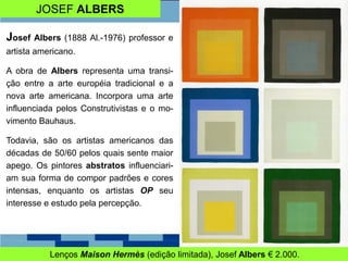 JOSEF ALBERS
Lenços Maison Hermès (edição limitada), Josef Albers € 2.000.
Josef Albers (1888 Al.-1976) professor e
artista americano.
A obra de Albers representa uma transi-
ção entre a arte européia tradicional e a
nova arte americana. Incorpora uma arte
influenciada pelos Construtivistas e o mo-
vimento Bauhaus.
Todavia, são os artistas americanos das
décadas de 50/60 pelos quais sente maior
apego. Os pintores abstratos influenciari-
am sua forma de compor padrões e cores
intensas, enquanto os artistas OP seu
interesse e estudo pela percepção.
 