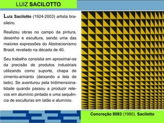 LUIZ SACILOTTO
Luiz Sacilotto (1924-2003) artista bra-
sileiro.
Realizou obras no campo da pintura,
desenho e escultura, sendo uma das
maiores expressões do Abstracionismo
Brasil, revelado na década de 40.
Seu trabalho consistia em aproximar-se
da precisão de produtos industriais
utilizando como suporte, chapa de
cimento-amianto (deixando a tela de
lado). Se aventurou pela tridimensiona-
lidade quando passou a produzir rele-
vos em alumínio pintado e uma sequên-
cia de esculturas em latão e alumínio.
Concreção 8083 (1980). Sacilotto
 