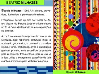 BEATRIZ MILHAZES
Beatriz Milhazes.
Beatriz Milhazes (1960,RJ) pintora, grava-
dora, ilustradora e professora brasileira.
Frequentou cursos de arte na Escola de Ar-
tes Visuais do Parque Lage e universidades
no EUA. Vem destacando se em exposições
no exterior.
A cor é um elemento onipresente na obra de
Milhazes. Seu repertório estrutural inclui a
abstração geométrica, o carnaval e o moder-
nismo. Flores, arabescos, alvos e quadrados
ganham primeiro uma superfície de plástico
para a posterior transferência para a tela. A
artista utiliza a colagem na superfície da tela
e aplica adicionais para viabilizar as obras.
 