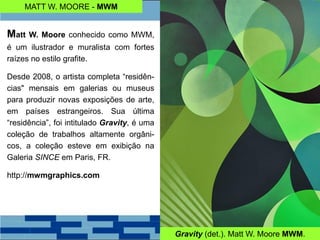 MATT W. MOORE - MWM
Matt W. Moore conhecido como MWM,
é um ilustrador e muralista com fortes
raízes no estilo grafite.
Desde 2008, o artista completa “residên-
cias" mensais em galerias ou museus
para produzir novas exposições de arte,
em países estrangeiros. Sua última
“residência”, foi intitulado Gravity, é uma
coleção de trabalhos altamente orgâni-
cos, a coleção esteve em exibição na
Galeria SINCE em Paris, FR.
http://mwmgraphics.com
Gravity (det.). Matt W. Moore MWM.
 