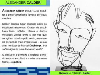 ALEXANDER CALDER
Alexander Calder (1898-1976) escul-
tor e pintor americano famoso por seus
móbiles.
Calder ocupou lugar especial entre os
escultores modernos. Criador de escul-
turas fixas, móbiles, placas e discos
metálicos unidos entre si por fios que
se agitam tocados pelo vento, assumin-
do as formas mais imprevistas – a sua
arte, no dizer de Marcel Duchamp, “é a
sublimação de uma árvore ao vento”.
O artista foi o primeiro a explorar o mo-
vimento na escultura e a criar uma nova
forma – o móbile.
Retrato, c. 1920-30. Calder.
 