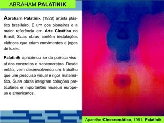 ABRAHAM PALATINIK
Abraham Palatinik (1928) artista plás-
tico brasileiro. É um dos pioneiros e a
maior referência em Arte Cinética no
Brasil. Suas obras contêm instalações
elétricas que criam movimentos e jogos
de luzes.
Palatinik aproximou se da poética visu-
al dos concretos e neoconcretos. Desde
então, vem desenvolvendo um trabalho
que une pesquisa visual e rigor matemá-
tico. Suas obras integram coleções par-
ticulares e importantes museus europe-
us e americanos.
Aparelho Cinecromático, 1951. Palatinik
 