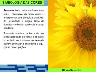 SIMBOLOGIA DAS CORES
Amarelo (baixo latim hispânico ama-
rellus, diminutivo do latim amarus,
amargo) cor que simboliza criativida-
de, jovialidade e alegria. Base do
dourado simboliza opulência e pros-
peridade.
Transmite otimismo e harmonia es-
tando associada ao verão e ao calor,
no entanto os excessos do amarelo
podem estimular a ansiedade e agu-
çar as preocupações.
Girassóis, cor luz.
 