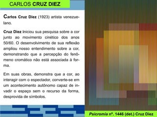CARLOS CRUZ DIEZ
Psicromia nº. 1446 (det.) Cruz Diez
Carlos Cruz Diez (1923) artista venezue-
lano.
Cruz Diez iniciou sua pesquisa sobre a cor
junto ao movimento cinético dos anos
50/60. O desenvolvimento de sua reflexão
ampliou nosso entendimento sobre a cor,
demonstrando que a percepção do fenô-
meno cromático não está associada à for-
ma.
Em suas obras, demonstra que a cor, ao
interagir com o espectador, converte-se em
um acontecimento autônomo capaz de in-
vadir o espaço sem o recurso da forma,
desprovida de símbolos.
 