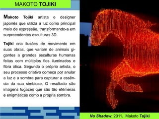 MAKOTO TOJIKI
No Shadow, 2011. Makoto Tojiki
Makoto Tojiki artista e designer
japonês que utiliza a luz como principal
meio de expressão, transformando-a em
surpreendentes esculturas 3D.
Tojiki cria ilusões de movimento em
suas obras, que variam de animais gi-
gantes a grandes esculturas humanas
feitas com múltiplos fios iluminados e
fibra ótica. Segundo o próprio artista, o
seu processo criativo começa por anular
a luz e a sombra para capturar a essên-
cia da sua simbiose. O resultado são
imagens fugazes que são tão efêmeras
e enigmáticas como a própria sombra.
 