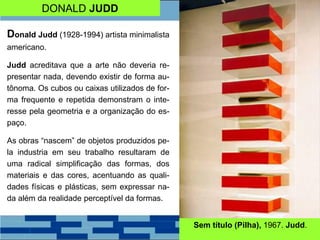 DONALD JUDD
Donald Judd (1928-1994) artista minimalista
americano.
Judd acreditava que a arte não deveria re-
presentar nada, devendo existir de forma au-
tônoma. Os cubos ou caixas utilizados de for-
ma frequente e repetida demonstram o inte-
resse pela geometria e a organização do es-
paço.
As obras “nascem” de objetos produzidos pe-
la industria em seu trabalho resultaram de
uma radical simplificação das formas, dos
materiais e das cores, acentuando as quali-
dades físicas e plásticas, sem expressar na-
da além da realidade perceptível da formas.
Sem título (Pilha), 1967. Judd.
 