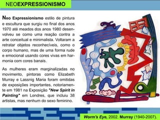 NEOEXPRESSIONISMO
Neo Expressionismo estilo de pintura
e escultura que surgiu no final dos anos
1970 até meados dos anos 1980 desen-
volveu se como uma reação contra a
arte conceitual e minimalista. Voltaram a
retratar objetos reconhecíveis, como o
corpo humano, mas de uma forma rude
e emocional usando cores vivas em har-
monia com cores banais.
As mulheres eram marginalizadas no
movimento, pintoras como Elizabeth
Murray e Lassnig Maria foram omitidas
de exposições importantes, notoriamen-
te em 1981 na Exposição "New Spirit in
Painting" em Londres, que incluiu 38
artistas, mas nenhum do sexo feminino.
Worm's Eye, 2002. Murray (1940-2007).
 