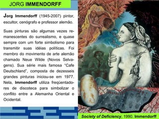 JORG IMMENDORFF
Jorg Immendorff (1945-2007) pintor,
escultor, cenógrafo e professor alemão.
Suas pinturas são algumas vezes re-
manescentes do surrealismo, e quase
sempre com um forte simbolismo para
transmitir suas idéias políticas. Foi
membro do movimento de arte alemão
chamado Neue Wilde (Novos Selva-
gens). Sua série mais famosa “Cafe
Deutschland”, composta de dezesseis
grandes pinturas iniciou-se em 1977.
Nela, Immendorff utiliza freqüentado-
res de discoteca para simbolizar o
conflito entre a Alemanha Oriental e
Ocidental.
Society of Deficiency, 1990. Immendorff
 