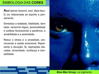SIMBOLOGIA DAS CORES
Azul (persa lazward, azul, lápis-lazu-
li) cor relacionada ao espírito e pen-
samento.
Simboliza a lealdade, fidelidade, bem
estar, raciocínio lógico, personalidade
e sutileza favorecendo a paciência, a
amabilidade e a serenidade.
Reduz o stress e a ansiedade, pro-
movendo a saúde emocional. Repre-
senta a devoção, fé, aspirações ele-
vadas, sinceridade, confiança e tran-
qüilidade.
Blue Man Group, cor pigmento.
 