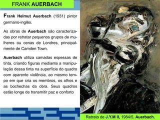 FRANK AUERBACH
Frank Helmut Auerbach (1931) pintor
germano-inglês.
As obras de Auerbach são caracteriza-
das por retratar pequenos grupos de mu-
lheres ou cenas de Londres, principal-
mente de Camden Town.
Auerbach utiliza camadas espessas de
tinta, criando figuras mediante a manipu-
lação dessa tinta na superfície do quadro
com aparente violência, ao mesmo tem-
po em que cria os membros, os olhos e
as bochechas da obra. Seus quadros
estão longe de transmitir paz e conforto
Retrato de J.Y.M II, 1984/5. Auerbach.
 