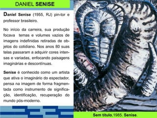 DANIEL SENISE
Daniel Senise (1955, RJ) pin-tor e
professor brasileiro.
No início da carreira, sua produção
focava temas e volumes vazios de
imagens indefinidas retiradas de ob-
jetos do cotidiano. Nos anos 80 suas
telas passaram a adquirir cores inten-
sas e variadas, enfocando paisagens
imaginárias e descontínuas.
Senise é conhecido como um artista
que ativa o imaginário do espectador,
pensa na imagem de forma fragmen-
tada como instrumento de significa-
ção, identificação, recuperação do
mundo pós-moderno.
Sem título,1985. Senise.
 