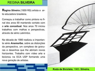 REGINA SILVEIRA
Regina Silveira (1959 RS) artista e ar-
te educadora brasileira.
Começou a trabalhar como pintora no fi-
nal dos anos 60 mantendo contato com
a arte conceitual. Nos anos 70 iniciou
trabalhos com malhas e perspectivas,
através da série Labirintos.
Na década de 1980 realizou a importan-
te série Anamorfas, sobre as distorções
da perspectiva, um complexo de gravu-
ras e desenhos que lhe abriram novos
horizontes. Trabalho com vídeo arte e
lecionou na ECA USP formando uma
nova geração de artistas.
Roda de Bicicleta, 1983. Silveira.
 