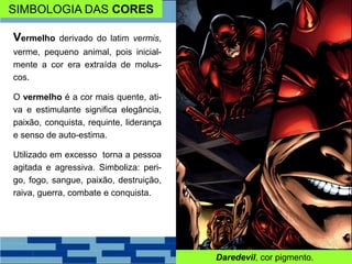 SIMBOLOGIA DAS CORES
Vermelho derivado do latim vermis,
verme, pequeno animal, pois inicial-
mente a cor era extraída de molus-
cos.
O vermelho é a cor mais quente, ati-
va e estimulante significa elegância,
paixão, conquista, requinte, liderança
e senso de auto-estima.
Utilizado em excesso torna a pessoa
agitada e agressiva. Simboliza: peri-
go, fogo, sangue, paixão, destruição,
raiva, guerra, combate e conquista.
Daredevil, cor pigmento.
 