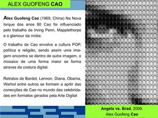 ALEX GUOFENG CAO
Alex Guofeng Cao (1969, China) Na Nova
Iorque dos anos 80 Cao foi influenciado
pelo trabalho de Irving Penn, Mapplethorpe
e o glamour da mídia.
O trabalho de Cao envolve a cultura POP,
política e religião, sendo assim uma ima-
gem encontra se dentro de outra imagem, o
mosaico de uma forma maior se forma
atraves da costura digital.
Retratos de Bardot, Lennon, Diana, Obama,
Warhol entre outros se formam a aprtir das
conecções de Cao no mundo das celebrida-
des em formatos gerados pela Arte Digital
Angela vs. Brad, 2009.
Alex Guofeng Cao
 