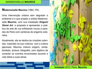 MADEMOISELLE MAURICE
Mademoiselle Maurice (1984, FR).
Uma intervenção urbana sem degradar o
ambiente é o que propõe a artista Mademoi-
selle Maurice, com sua instalação Origami
Street Art. a proposta é apresentar a poé-
tica da arte de rua enfeitando muros e pare-
des de Paris com centenas de origamis colo-
ridos.
Atualmente, ela se dedica às criações colori-
das, inspirado na sua vivência com a cultura
japonesa. Maurice mistura origami, renda,
bordado, pintura, fotografia, com objetivo de
conectar os eventos encontrados durante a
vida diária e suas obras.
Instalção 2012, Paris. Maurice
 