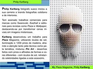 Philip Karlberg
Philip Karlberg fotógrafo sueco iniciou a
sua carreira a tirando fotografias cotidiano
e de interiores.
Tem assinado trabalhos comerciais para
marcas como Swarovski, Kasthall e edito-
riais para revistas como Plaza e Wallpaper,
destacando-se por transformar cenas tri-
viais em imagens misteriosas.
Karlberg desenvolveu um trabalho para
Plaza Magazine, utilizando óculos de sol,
iluminação e 1200 pinos de madeira, atra-
indo a atenção tanto pela técnica como pe-
la temática, misturou Pin Art - desenhos
feitos com pinos e alfinetes de formas e co-
res diferentes - com óculos de sol, retratan-
do celebridades ligadas a este acessório.
KL Plaza Magazine, Philip Karlberg.
 