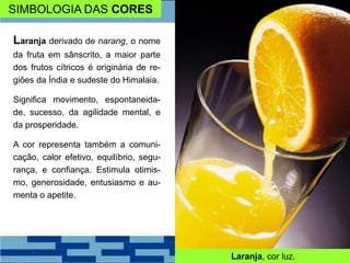 SIMBOLOGIA DAS CORES
Laranja derivado de narang, o nome
da fruta em sânscrito, a maior parte
dos frutos cítricos é originária de re-
giões da Índia e sudeste do Himalaia.
Significa movimento, espontaneida-
de, sucesso, da agilidade mental, e
da prosperidade.
A cor representa também a comuni-
cação, calor efetivo, equilíbrio, segu-
rança, e confiança. Estimula otimis-
mo, generosidade, entusiasmo e au-
menta o apetite.
Laranja, cor luz.
 