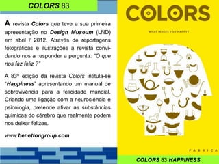 COLORS 83
A revista Colors que teve a sua primeira
apresentação no Design Museum (LND)
em abril / 2012. Através de reportagens
fotográficas e ilustrações a revista convi-
dando nos a responder a pergunta: “O que
nos faz feliz ?”
A 83ª edição da revista Colors intitula-se
“Happiness” apresentando um manual de
sobrevivência para a felicidade mundial.
Criando uma ligação com a neurociência e
psicologia, pretende ativar as substâncias
químicas do cérebro que realmente podem
nos deixar felizes.
www.benettongroup.com
COLORS 83 HAPPINESS
 