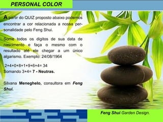 PERSONAL COLOR
Feng Shui Garden Design.
A partir do QUIZ proposto abaixo podemos
encontrar a cor relacionada a nossa per-
sonalidade pelo Feng Shui.
Some todos os digitos de sua data de
nascimento e faça o mesmo com o
resultado até ele chegar a um único
algarismo. Exemplo: 24/08/1964
2+4+0+8+1+9+6+4= 34
Somando 3+4= 7 - Neutras.
Silvana Meneghelo, consultora em Feng
Shui.
 