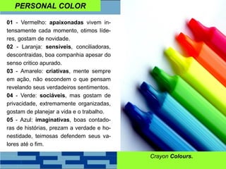 PERSONAL COLOR
01 - Vermelho: apaixonadas vivem in-
tensamente cada momento, otimos líde-
res, gostam de novidade.
02 - Laranja: sensíveis, conciliadoras,
descontraidas, boa companhia apesar do
senso critico apurado.
03 - Amarelo: criativas, mente sempre
em ação, não escondem o que pensam
revelando seus verdadeiros sentimentos.
04 - Verde: sociáveis, mas gostam de
privacidade, extremamente organizadas,
gostam de planejar a vida e o trabalho.
05 - Azul: imaginativas, boas contado-
ras de histórias, prezam a verdade e ho-
nestidade, teimosas defendem seus va-
lores até o fim.
Crayon Colours.
 