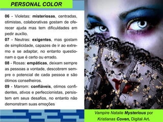 PERSONAL COLOR
06 - Violetas: misteriosas, centradas,
otimistas, colaborativas gostam de ofe-
recer ajuda mas tem dificuldades em
pedir auxílio.
07 - Neutras: exigentes, mas gostam
de simplicidade, capazes de ir ao extre-
mo e se adaptar, no entanto questio-
nam o que é certo ou errado.
08 - Rosas: empáticas, deixam sempre
as pessoas a vontade, descobrem sem-
pre o potencial de cada pessoa e são
ótimos conselheiros.
09 - Marrom: confiáveis, otimos confi-
dentes, ativos e perfeccionistas, persis-
tem em seus desafios, no entanto não
demonstram suas emoções
Vampire Natalie Mysterious por
Kristianas Coven, Digital Art.
 