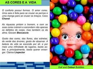 AS CORES E A VIDA
O conforto possui formas. O amor cores.
Uma saia é feita para se cruzar as pernas e
uma manga para se cruzar os braços. Coco
Chanel
As riquezas pintam o homem, e com as
suas cores cobrem e escondem não apenas
os defeitos do corpo, mas também os da
alma. Giovani Boccaccio
Gosto das cores, das flores, das estrelas,
do verde das árvores, gosto de observar. A
beleza da vida se esconde por ali, e por
mais uma infinidade de lugares, basta as-
ber, e principalmente, basta querer enxer-
gar. Clarice Lispector
Doll and Colour Bubbles.
 