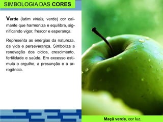 SIMBOLOGIA DAS CORES
Verde (latim viridis, verde) cor cal-
mante que harmoniza e equilibra, sig-
nificando vigor, frescor e esperança.
Representa as energias da natureza,
da vida e perseverança. Simboliza a
renovação dos ciclos, crescimento,
fertilidade e saúde. Em excesso esti-
mula o orgulho, a presunção e a ar-
rogância.
Maçã verde, cor luz.
 