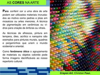 AS CORES NA ARTE
Para conferir cor a uma obra de arte
podem ser utilizados materiais incrusta-
dos ao motivo como pedras e jóias em
mosaicos ou artes menores. A técnica
de pigmentação em cerâmicas ou vi-
dros para criação de ânforas ou vitrais.
As técnicas de afrescos, pintura em
tempera, óleo, acrílico e nanquins são
exemplos para pinturas murais, quadros
e pergaminhos que unem o mundo
ocidental e oriental.
Como fenômeno ótico o agrupamento
de materiais ou objetos colorido pode
forma imagens identificáveis ao nosso
repertorio cultural.
Crayon Art, Christian Faur.
 
