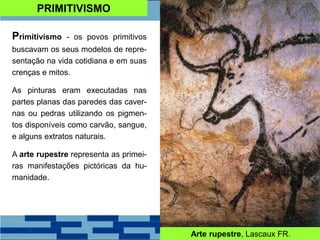 PRIMITIVISMO
Primitivismo - os povos primitivos
buscavam os seus modelos de repre-
sentação na vida cotidiana e em suas
crenças e mitos.
As pinturas eram executadas nas
partes planas das paredes das caver-
nas ou pedras utilizando os pigmen-
tos disponíveis como carvão, sangue,
e alguns extratos naturais.
A arte rupestre representa as primei-
ras manifestações pictóricas da hu-
manidade.
Arte rupestre, Lascaux FR.
 