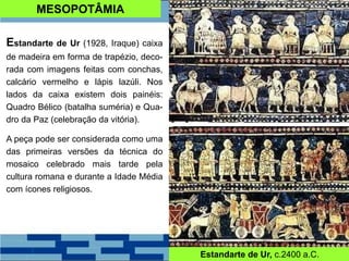 MESOPOTÂMIA
Estandarte de Ur (1928, Iraque) caixa
de madeira em forma de trapézio, deco-
rada com imagens feitas com conchas,
calcário vermelho e lápis lazúli. Nos
lados da caixa existem dois painéis:
Quadro Bélico (batalha suméria) e Qua-
dro da Paz (celebração da vitória).
A peça pode ser considerada como uma
das primeiras versões da técnica do
mosaico celebrado mais tarde pela
cultura romana e durante a Idade Média
com ícones religiosos.
Estandarte de Ur, c.2400 a.C.
 
