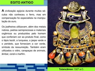 EGITO ANTIGO
A civilização egípcia durante muitos sé-
culos não conheceu o ferro, mas em
compensação foi especialista na manipu-
lação do ouro.
Os joalheiros utilizavam, além dos metais
nobres, pedras semipreciosas e materiais
orgânicos ou produzidos pelo homem
que conferiam cor ao produto final, como
o lápis lazúli, a turquesa, o jaspe verde e
o peridoto, que forneciam a cor verde,
símbolo da ressurreição. Também eram
utilizados o vidro, carapaças de animais,
âmbar, coral e marfim.
Tutancâmon 1327 a.C.
 