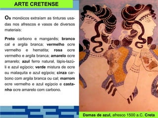ARTE CRETENSE
Os monóicos extraíam as tinturas usa-
das nos afrescos e vasos de diversos
materiais:
Preto carbono e manganês; branco
cal e argila branca; vermelho ocre
vermelho e hematita; rosa ocre
vermelho e argila branca; amarelo ocre
amarelo; azul ferro natural, lápis-lazú-
li e azul egípcio; verde mistura de ocre
ou malaquita e azul egípcio; cinza car-
bono com argila branca ou cal; marrom
ocre vermelho e azul egípcio e casta-
nho ocre amarelo com carbono.
Damas de azul, afresco 1500 a.C. Creta
 
