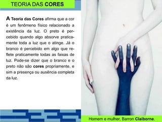 TEORIA DAS CORES
A Teoria das Cores afirma que a cor
é um fenômeno físico relacionado a
existência da luz. O preto é per-
cebido quando algo absorve pratica-
mente toda a luz que o atinge. Já o
branco é percebido em algo que re-
flete praticamente todas as faixas de
luz. Pode-se dizer que o branco e o
preto não são cores propriamente, e
sim a presença ou ausência completa
da luz.
Homem e mulher, Barron Claiborne.
 