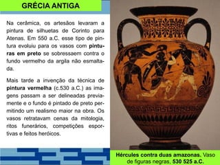 GRÉCIA ANTIGA
Na cerâmica, os artesãos levaram a
pintura de silhuetas de Corinto para
Atenas. Em 550 a.C. esse tipo de pin-
tura evoluiu para os vasos com pintu-
ras em preto se sobressaem contra o
fundo vermelho da argila não esmalta-
da.
Mais tarde a invenção da técnica de
pintura vermelha (c.530 a.C.) as ima-
gens passam a ser delineadas previa-
mente e o fundo é pintado de preto per-
mitindo um realismo maior na obra. Os
vasos retratavam cenas da mitologia,
ritos funerários, competições espor-
tivas e feitos heróicos.
Hércules contra duas amazonas. Vaso
de figuras negras, 530 525 a.C.
 