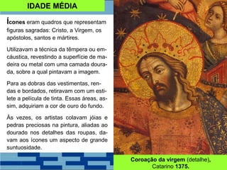 IDADE MÉDIA
Ícones eram quadros que representam
figuras sagradas: Cristo, a Virgem, os
apóstolos, santos e mártires.
Utilizavam a técnica da têmpera ou em-
cáustica, revestindo a superfície de ma-
deira ou metal com uma camada doura-
da, sobre a qual pintavam a imagem.
Para as dobras das vestimentas, ren-
das e bordados, retiravam com um esti-
lete a película de tinta. Essas áreas, as-
sim, adquiriam a cor de ouro do fundo.
Às vezes, os artistas colavam jóias e
pedras preciosas na pintura, aliadas ao
dourado nos detalhes das roupas, da-
vam aos ícones um aspecto de grande
suntuosidade.
Coroação da virgem (detalhe),
Catarino 1375.
 