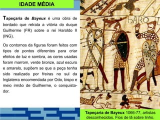 IDADE MÉDIA
Tapeçaria de Bayeux é uma obra de
bordado que retrata a vitória do duque
Guilherme (FR) sobre o rei Haroldo II
(ING).
Os contornos da figuras foram feitos com
tipos de pontos diferentes para criar
efeitos de luz e sombra, as cores usadas
foram marrom, verde bronze, azul escuro
e amarelo, supõem se que a peça tenha
sido realizada por freiras no sul da
Inglaterra encomendada por Odo, bispo e
meio irmão de Guilherme, o conquista-
dor.
Tapeçaria de Bayeux 1066-77, artistas
desconhecidos. Fios de lã sobre linho.
 