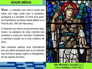 IDADE MÉDIA
Vitral – o trabalho com vidro é parte das
artes com fogo, junto com a cerâmica,
azulejaria e o esmalte. O vitral teve gran-
de importância na Baixa Idade Média e no
final do séc. XIX (Art Nouveau).
O desenho do motivo é previamente idea-
lizado, os pedaços de vidro colorido são
cortados e unido por chumbo. Finalmente
a estrutura acopla se à uma moldura de
ferro.
Nas catedrais góticas teve importância
por seu efeito sensorial pois a luz colorida
que ilumina a igreja sugere a intangibilida-
de do espírito de Deus.
São Michael o arcanjo (s.r.).
Henry Holiday (1839-1927).
 