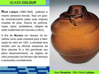 GLASS COLOUR
René Lalique (1860-1945) joalheiro e
mestre vidraceiro francês. Teve um gran-
de reconhecimento pelas suas originais
criações de jóias, frascos de perfume,
copos, taças, candelabros, relógios de
estilo modernista (art nouveau e déco).
A ilha de Murano em Veneza, foi es-
colhida como sede industrial para a fabri-
cação do vidro em 1291, a atividade teve
contato com as oficinas saracenas da
Síria (séculos XI e XII) permitindo seu
pleno desenvolvimento, os objetos de
vidro produzidos em Murano são famosos
e apreciados mundialmente.
Vaso Serpente, 1924. René Lalique.
 