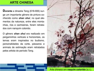 ARTE CHINESA
Durante a dinastia Tang (618-906) sur-
ge um importante gênero de pintura co-
nhecido como shan shui, no qual ele-
mentos da natureza, entre eles monta-
nhas, rios e cachoeiras, foram retrata-
dos com nanquim colorido.
O gênero shan shui era realizado em
pergaminhos verticais e horizontais, os
temas eram inspirados no budismo,
personalidades da corte, pássaros e
animais de estimação eram retratados
pelos artista do período Tang.
Arte chinesa em naquim colorido (s.r.).
 