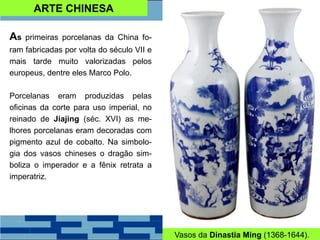 ARTE CHINESA
As primeiras porcelanas da China fo-
ram fabricadas por volta do século VII e
mais tarde muito valorizadas pelos
europeus, dentre eles Marco Polo.
Porcelanas eram produzidas pelas
oficinas da corte para uso imperial, no
reinado de Jiajing (séc. XVI) as me-
lhores porcelanas eram decoradas com
pigmento azul de cobalto. Na simbolo-
gia dos vasos chineses o dragão sim-
boliza o imperador e a fênix retrata a
imperatriz.
Vasos da Dinastia Ming (1368-1644).
 