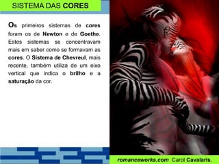 SISTEMA DAS CORES
Os primeiros sistemas de cores
foram os de Newton e de Goethe.
Estes sistemas se concentravam
mais em saber como se formavam as
cores. O Sistema de Chevreul, mais
recente, também utiliza de um eixo
vertical que indica o brilho e a
saturação da cor.
romanceworks.com Carol Cavalaris.
 