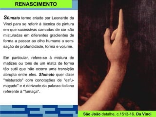 RENASCIMENTO
Sfumato termo criado por Leonardo da
Vinci para se referir à técnica de pintura
em que sucessivas camadas de cor são
misturadas em diferentes gradientes de
forma a passar ao olho humano a sem-
sação de profundidade, forma e volume.
Em particular, refere-se à mistura de
matizes ou tons de um matiz de forma
tão sutil que não ocorre uma transição
abrupta entre eles. Sfumato quer dizer
"misturado" com conotações de "esfu-
maçado" e é derivado da palavra italiana
referente à "fumaça".
São João detalhe, c.1513-16. Da Vinci
 
