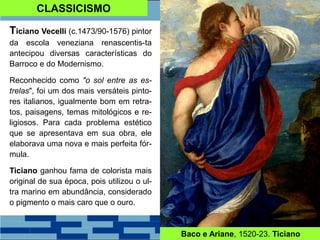CLASSICISMO
Ticiano Vecelli (c.1473/90-1576) pintor
da escola veneziana renascentis-ta
antecipou diversas características do
Barroco e do Modernismo.
Reconhecido como "o sol entre as es-
trelas", foi um dos mais versáteis pinto-
res italianos, igualmente bom em retra-
tos, paisagens, temas mitológicos e re-
ligiosos. Para cada problema estético
que se apresentava em sua obra, ele
elaborava uma nova e mais perfeita fór-
mula.
Ticiano ganhou fama de colorista mais
original de sua época, pois utilizou o ul-
tra marino em abundância, considerado
o pigmento o mais caro que o ouro.
Baco e Ariane, 1520-23. Ticiano
 
