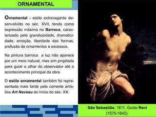 ORNAMENTAL
Ornamental - estilo extravagante de-
senvolvido no séc. XVII, tendo como
expressão máxima no Barroco, carac-
terizado pela grandiosidade, dramatici-
dade, emoção, liberdade das formas,
profusão de ornamentos e excessos.
Na pintura barroca a luz não aparece
por um meio natural, mas sim projetada
para guiar o olhar do observador até o
acontecimento principal da obra
O estilo ornamental também foi repre-
sentado mais tarde pela corrente artís-
tica Art Noveau do início do séc. XX.
São Sebastião, 1611. Guido Reni
(1575-1642).
 
