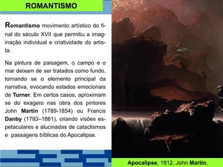 ROMANTISMO
Romantismo movimento artístico do fi-
nal do século XVII que permitiu a imag-
inação individual e criatividade do artis-
ta.
Na pintura de paisagem, o campo e o
mar deixam de ser tratados como fundo,
tornando se o elemento principal da
narrativa, evocando estados emocionais
de Turner. Em certos casos, aproximam
se do exagero nas obra dos pintores
John Martin (1789-1854) ou Francis
Danby (1793–1861), criando visões es-
petaculares e alucinadas de cataclismos
e passagens bíblicas do Apocalipse.
Apocalipse, 1812. John Martin.
 